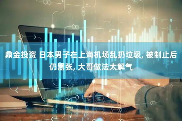 鼎金投资 日本男子在上海机场乱扔垃圾, 被制止后仍嚣张, 大哥做法太解气