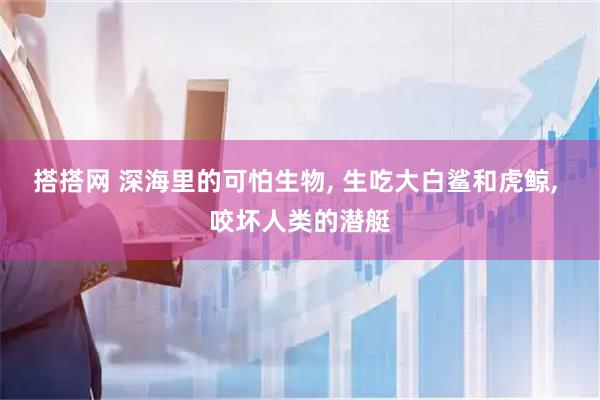 搭搭网 深海里的可怕生物, 生吃大白鲨和虎鲸, 咬坏人类的潜艇