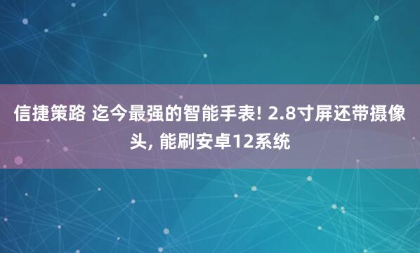 信捷策路 迄今最强的智能手表! 2.8寸屏还带摄像头, 能刷安卓12系统