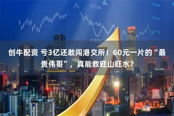 创牛配资 亏3亿还敢闯港交所！60元一片的“最贵伟哥”，真能救旺山旺水？