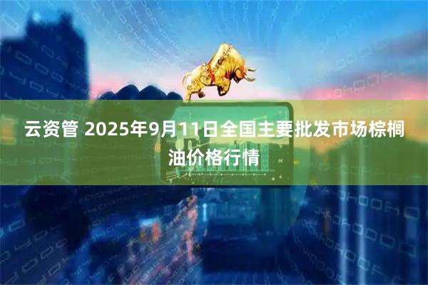 云资管 2025年9月11日全国主要批发市场棕榈油价格行情