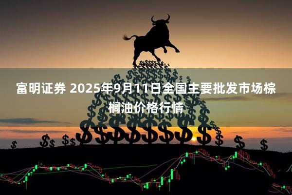 富明证券 2025年9月11日全国主要批发市场棕榈油价格行情
