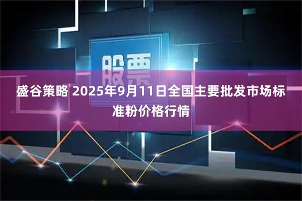 盛谷策略 2025年9月11日全国主要批发市场标准粉价格行情