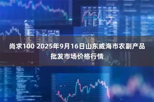 尚求100 2025年9月16日山东威海市农副产品批发市场价格行情
