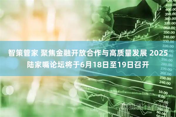 智策管家 聚焦金融开放合作与高质量发展 2025陆家嘴论坛将于6月18日至19日召开