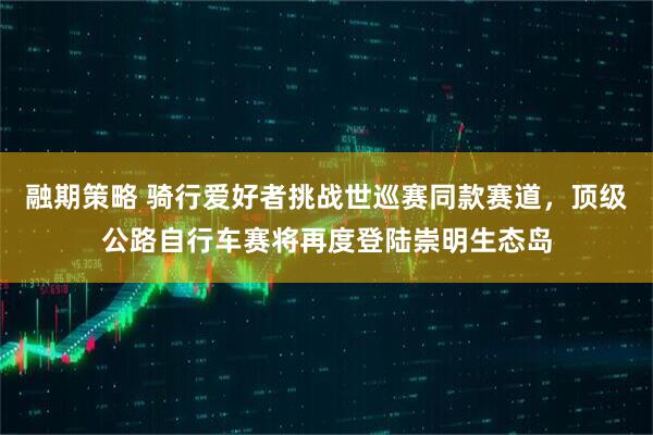 融期策略 骑行爱好者挑战世巡赛同款赛道，顶级公路自行车赛将再度登陆崇明生态岛