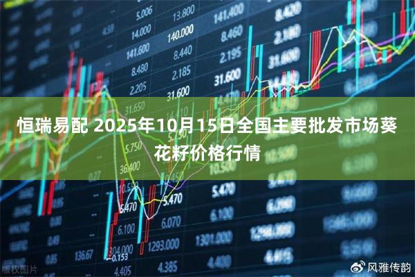 恒瑞易配 2025年10月15日全国主要批发市场葵花籽价格行情