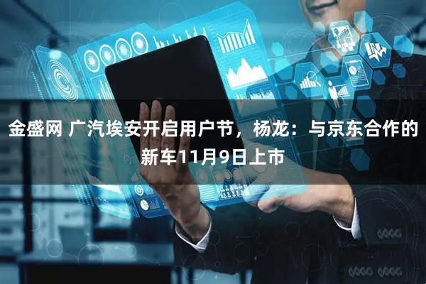 金盛网 广汽埃安开启用户节，杨龙：与京东合作的新车11月9日上市
