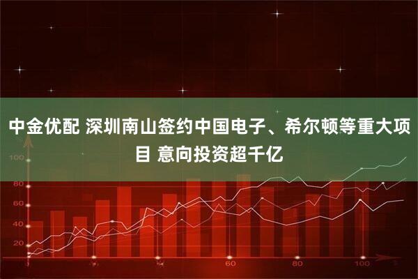 中金优配 深圳南山签约中国电子、希尔顿等重大项目 意向投资超千亿