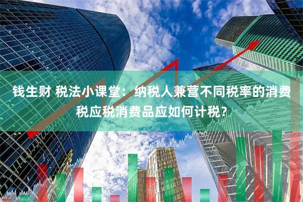 钱生财 税法小课堂：纳税人兼营不同税率的消费税应税消费品应如何计税？