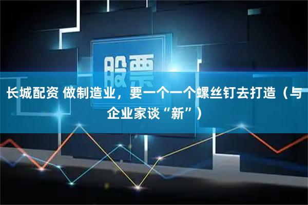 长城配资 做制造业，要一个一个螺丝钉去打造（与企业家谈“新”）
