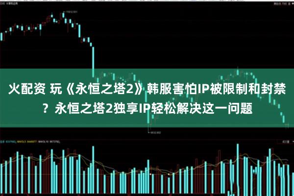火配资 玩《永恒之塔2》韩服害怕IP被限制和封禁？永恒之塔2独享IP轻松解决这一问题