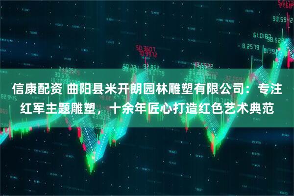 信康配资 曲阳县米开朗园林雕塑有限公司：专注红军主题雕塑，十余年匠心打造红色艺术典范