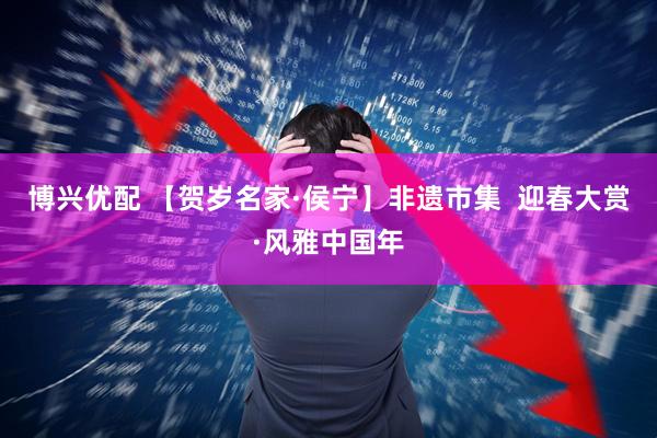 博兴优配 【贺岁名家·侯宁】非遗市集  迎春大赏·风雅中国年