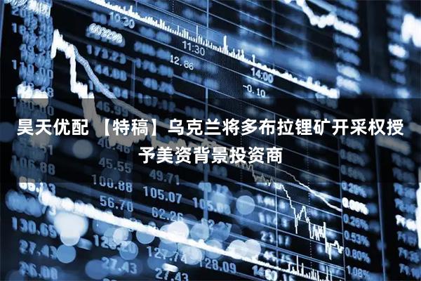 昊天优配 【特稿】乌克兰将多布拉锂矿开采权授予美资背景投资商