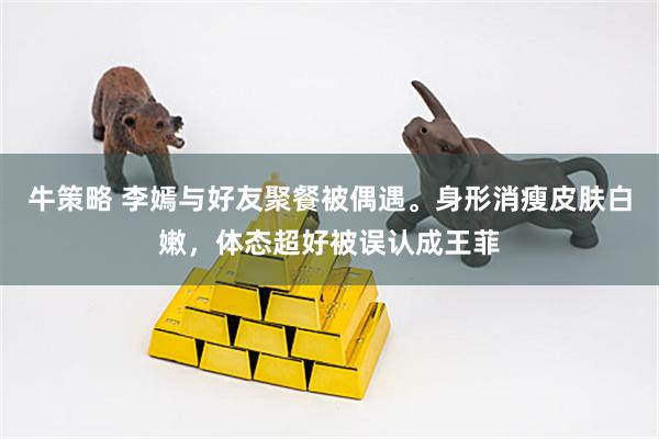 牛策略 李嫣与好友聚餐被偶遇。身形消瘦皮肤白嫩，体态超好被误认成王菲