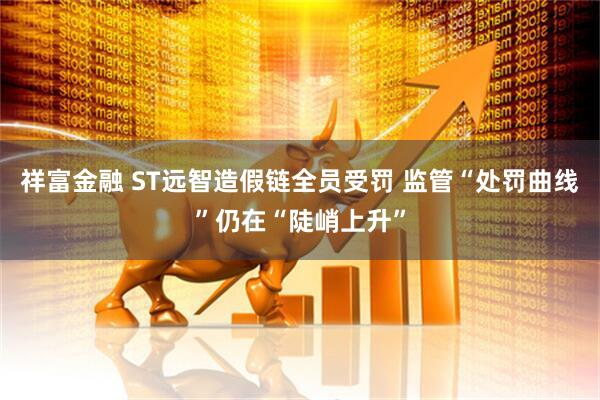 祥富金融 ST远智造假链全员受罚 监管“处罚曲线”仍在“陡峭上升”