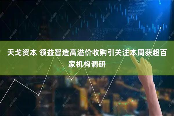 天戈资本 领益智造高溢价收购引关注本周获超百家机构调研
