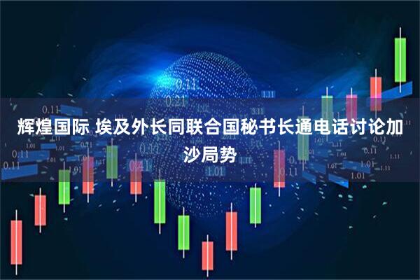 辉煌国际 埃及外长同联合国秘书长通电话讨论加沙局势
