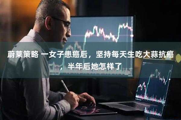 蔚莱策略 一女子患癌后，坚持每天生吃大蒜抗癌，半年后她怎样了
