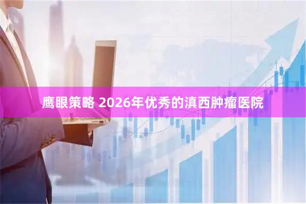鹰眼策略 2026年优秀的滇西肿瘤医院