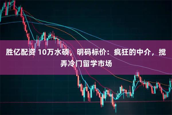 胜亿配资 10万水硕，明码标价：疯狂的中介，搅弄冷门留学市场