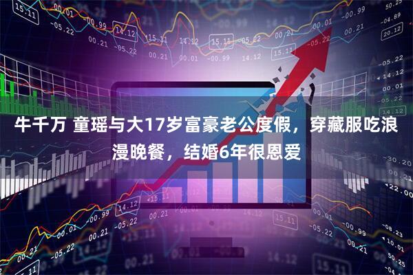 牛千万 童瑶与大17岁富豪老公度假，穿藏服吃浪漫晚餐，结婚6年很恩爱