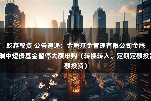 乾鑫配资 公告速递：金鹰基金管理有限公司金鹰添瑞中短债基金暂停大额申购（转换转入、定期定额投资）