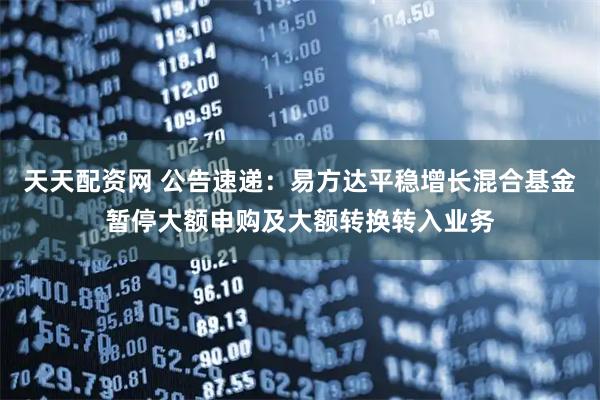 天天配资网 公告速递：易方达平稳增长混合基金暂停大额申购及大额转换转入业务
