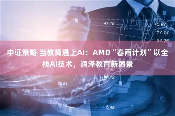 中证策略 当教育遇上AI：AMD“春雨计划”以全栈AI技术，润泽教育新图景