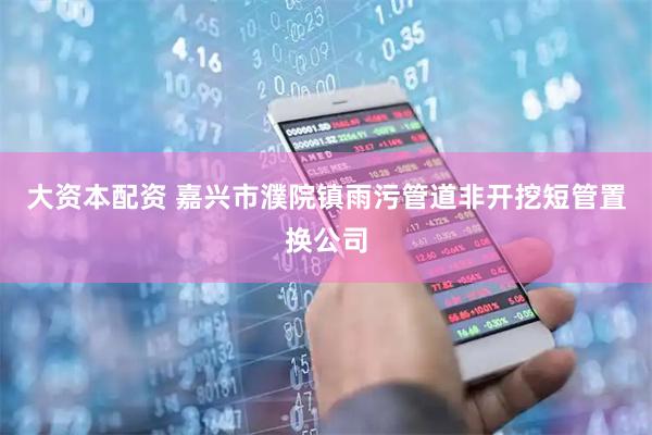 大资本配资 嘉兴市濮院镇雨污管道非开挖短管置换公司