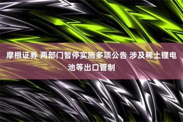 摩根证券 两部门暂停实施多项公告 涉及稀土锂电池等出口管制