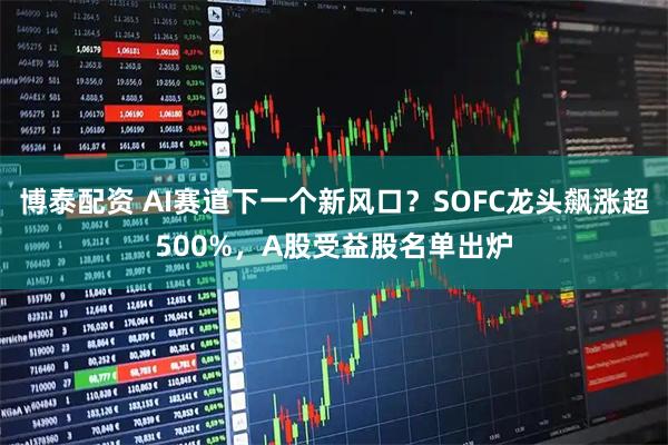 博泰配资 AI赛道下一个新风口？SOFC龙头飙涨超500%，A股受益股名单出炉