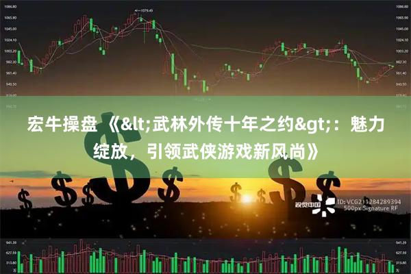 宏牛操盘 《<武林外传十年之约>：魅力绽放，引领武侠游戏新风尚》