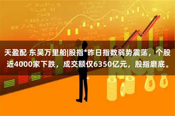 天盈配 东吴万里船|股指*昨日指数弱势震荡，个股近4000家下跌，成交额仅6350亿元，股指磨底。