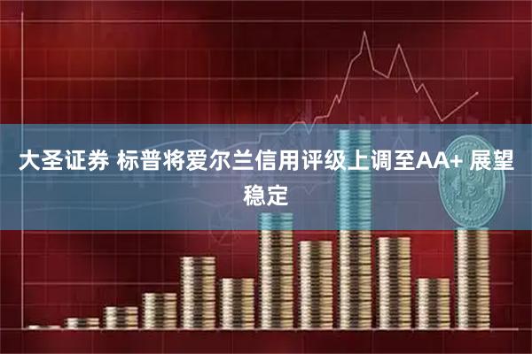 大圣证券 标普将爱尔兰信用评级上调至AA+ 展望稳定