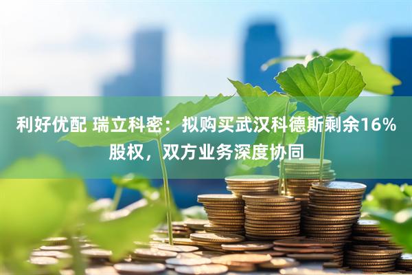 利好优配 瑞立科密：拟购买武汉科德斯剩余16%股权，双方业务深度协同