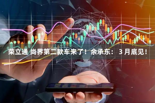 荣立通 尚界第二款车来了！余承东：３月底见！